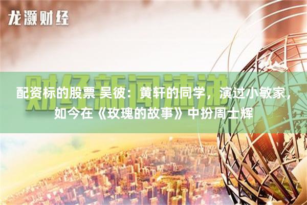 配资标的股票 吴彼：黄轩的同学，演过小敏家，如今在《玫瑰的故事》中扮周士辉