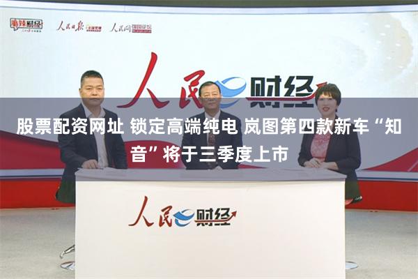 股票配资网址 锁定高端纯电 岚图第四款新车“知音”将于三季度上市