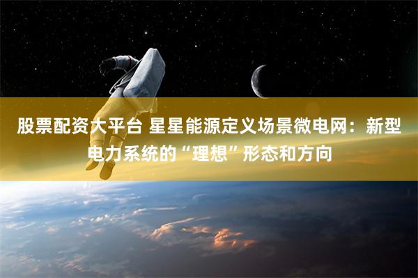 股票配资大平台 星星能源定义场景微电网：新型电力系统的“理想”形态和方向