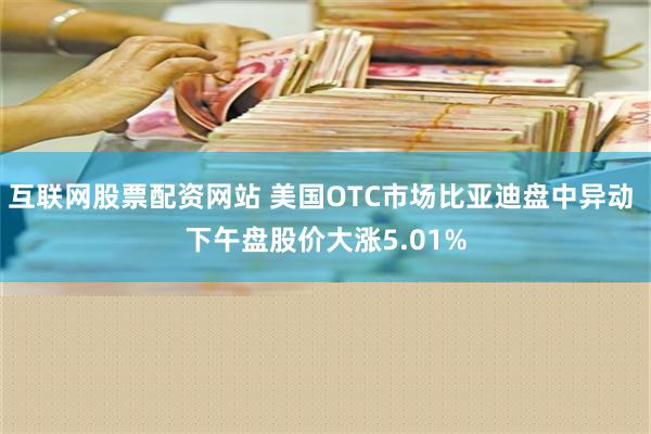 互联网股票配资网站 美国OTC市场比亚迪盘中异动 下午盘股价大涨5.01%