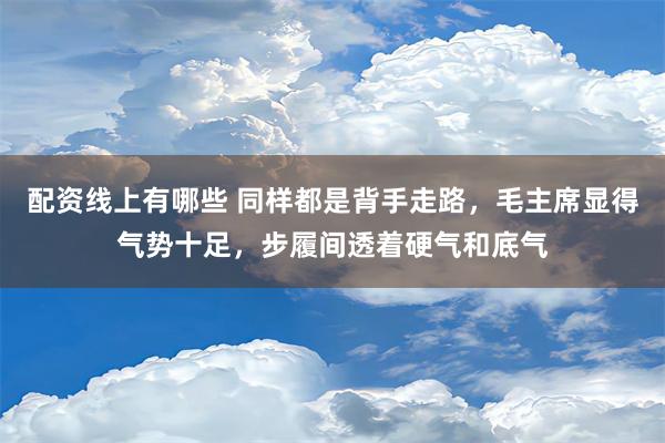 配资线上有哪些 同样都是背手走路，毛主席显得气势十足，步履间透着硬气和底气