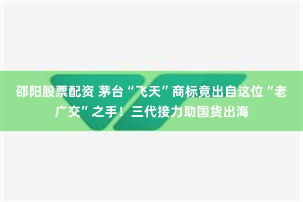 邵阳股票配资 茅台“飞天”商标竟出自这位“老广交”之手！三代接力助国货出海