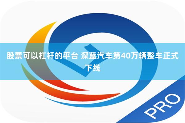 股票可以杠杆的平台 深蓝汽车第40万辆整车正式下线