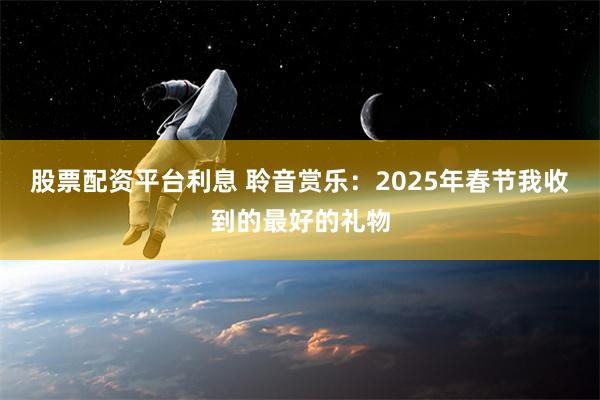 股票配资平台利息 聆音赏乐：2025年春节我收到的最好的礼物