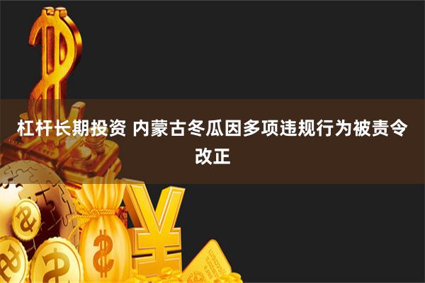 杠杆长期投资 内蒙古冬瓜因多项违规行为被责令改正