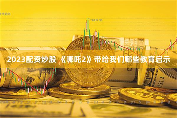 2023配资炒股 《哪吒2》带给我们哪些教育启示